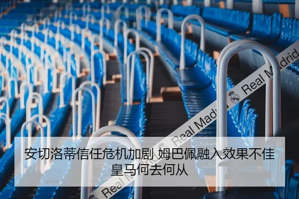 安切洛蒂信任危机加剧 姆巴佩融入效果不佳 皇马何去何从
