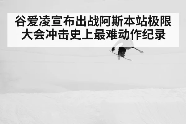 谷爱凌宣布出战阿斯本站极限大会冲击史上最难动作纪录